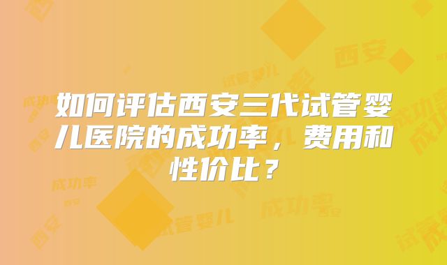 如何评估西安三代试管婴儿医院的成功率,费用和性价比?