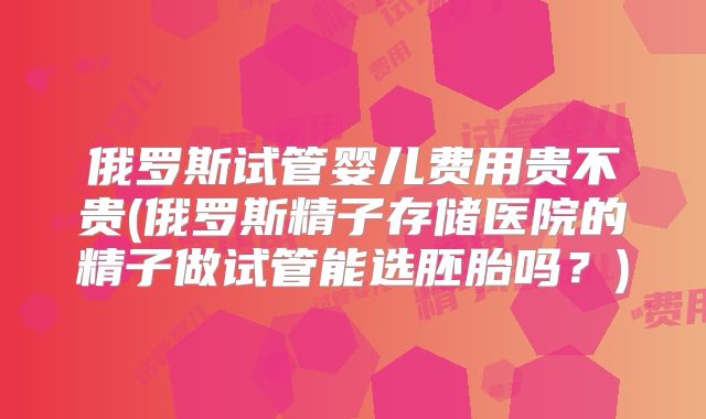 俄罗斯试管婴儿费用贵不贵(俄罗斯精子存储医院的精子做试管能选胚胎吗？)