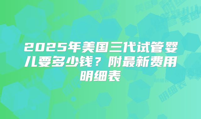 2025年美国三代试管婴儿要多少钱？附最新费用明细表