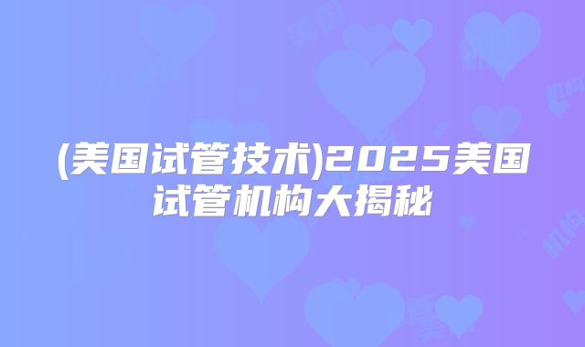 (美国试管技术)2025美国试管机构大揭秘