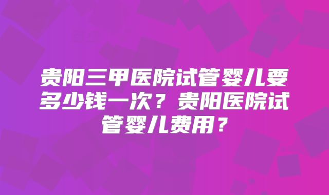 贵阳三甲医院试管婴儿要多少钱一次?贵阳医院试管婴儿费用?