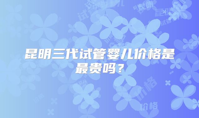 昆明三代试管婴儿价格是最贵吗？