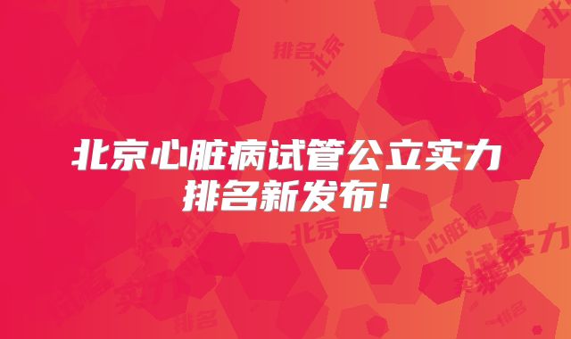 北京心脏病试管公立实力排名新发布!