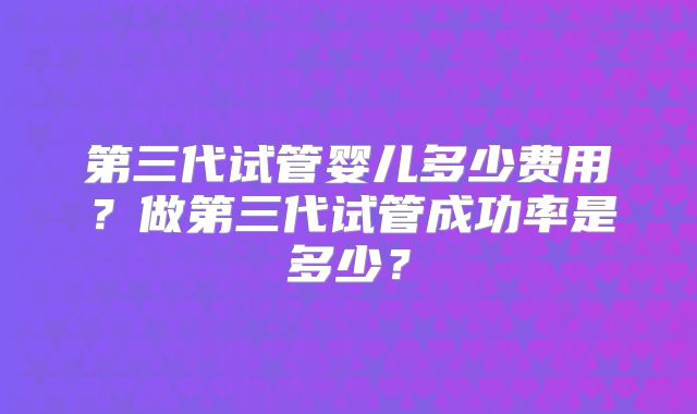 第三代试管婴儿多少费用？做第三代试管成功率是多少？
