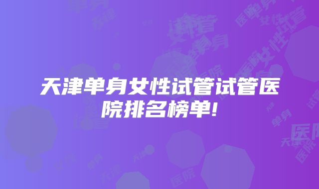 天津单身女性试管试管医院排名榜单!