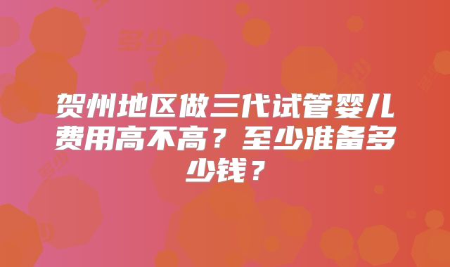 贺州地区做三代试管婴儿费用高不高？至少准备多少钱？