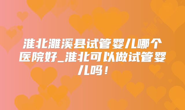 淮北濉溪县试管婴儿哪个医院好_淮北可以做试管婴儿吗！