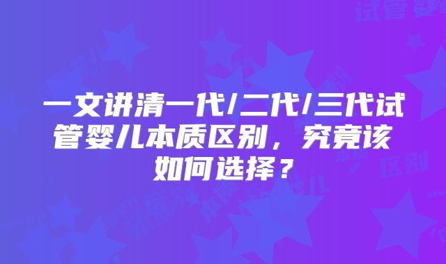 一文讲清一代/二代/三代试管婴儿本质区别，究竟该如何选择？