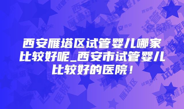 西安雁塔区试管婴儿哪家比较好呢_西安市试管婴儿比较好的医院！