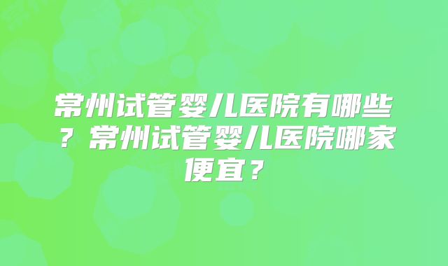 常州试管婴儿医院有哪些？常州试管婴儿医院哪家便宜？