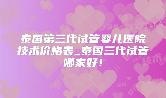 泰国第三代试管婴儿医院技术价格表_泰国三代试管哪家好！