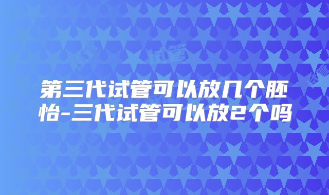 第三代试管可以放几个胚怡-三代试管可以放2个吗