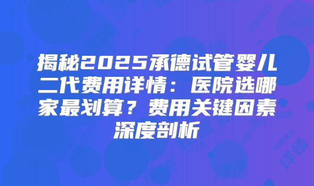 揭秘2025承德试管婴儿二代费用详情：医院选哪家最划算？费用关键因素深度剖析