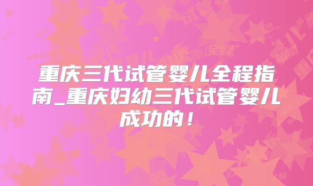 重庆三代试管婴儿全程指南_重庆妇幼三代试管婴儿成功的！