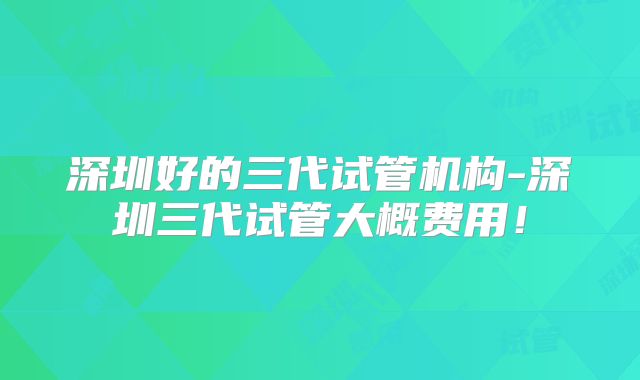深圳好的三代试管机构-深圳三代试管大概费用！
