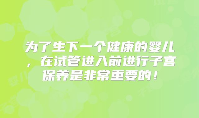 为了生下一个健康的婴儿，在试管进入前进行子宫保养是非常重要的！