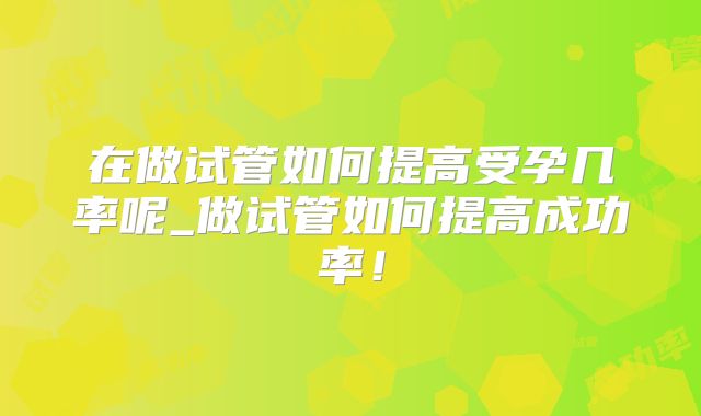 在做试管如何提高受孕几率呢_做试管如何提高成功率！