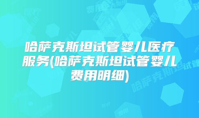 哈萨克斯坦试管婴儿医疗服务(哈萨克斯坦试管婴儿费用明细)