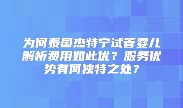 为何泰国杰特宁试管婴儿解析费用如此优？服务优势有何独特之处？