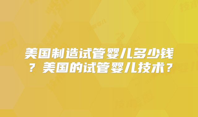 美国制造试管婴儿多少钱?美国的试管婴儿技术?