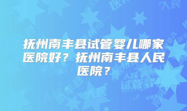 抚州南丰县试管婴儿哪家医院好？抚州南丰县人民医院？