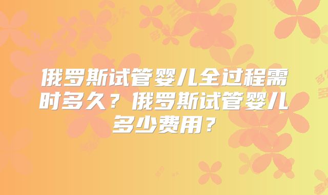 俄罗斯试管婴儿全过程需时多久？俄罗斯试管婴儿多少费用？