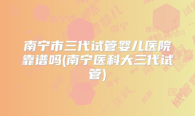 南宁市三代试管婴儿医院靠谱吗(南宁医科大三代试管)