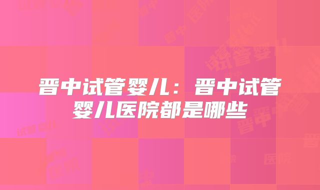 晋中试管婴儿：晋中试管婴儿医院都是哪些