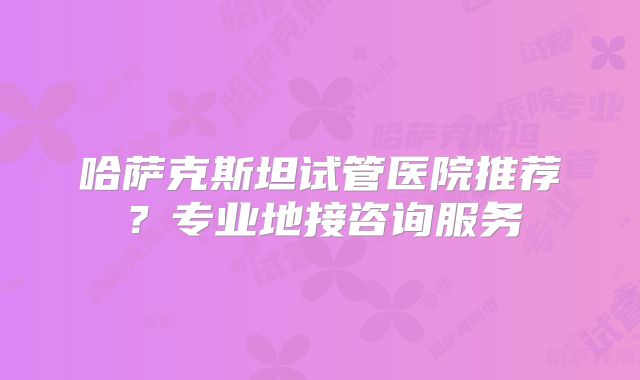 哈萨克斯坦试管医院推荐？专业地接咨询服务