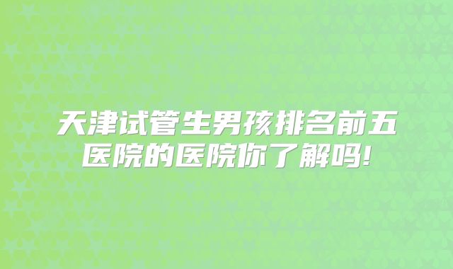 天津试管生男孩排名前五医院的医院你了解吗!