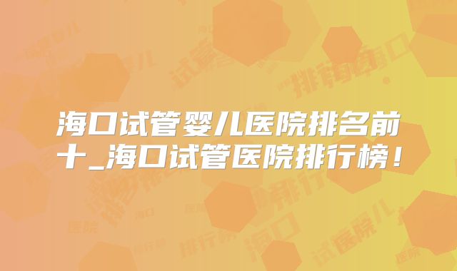 海口试管婴儿医院排名前十_海口试管医院排行榜！