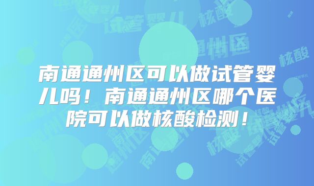 南通通州区可以做试管婴儿吗！南通通州区哪个医院可以做核酸检测！