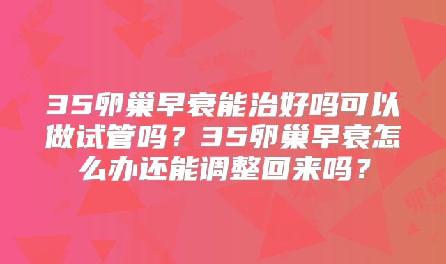 35卵巢早衰能治好吗可以做试管吗？35卵巢早衰怎么办还能调整回来吗？