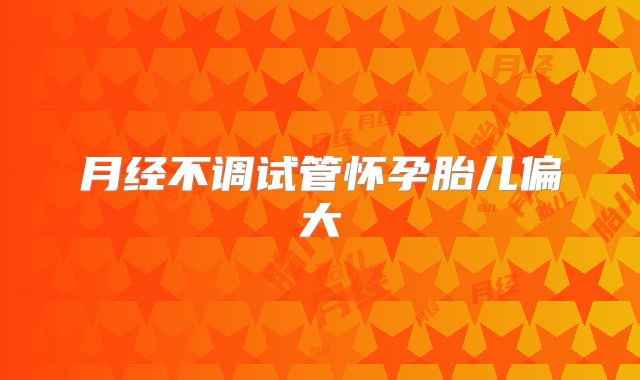 月经不调试管怀孕胎儿偏大