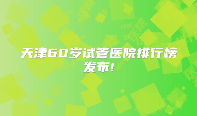 天津60岁试管医院排行榜发布!