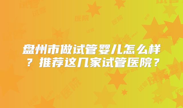 盘州市做试管婴儿怎么样？推荐这几家试管医院？