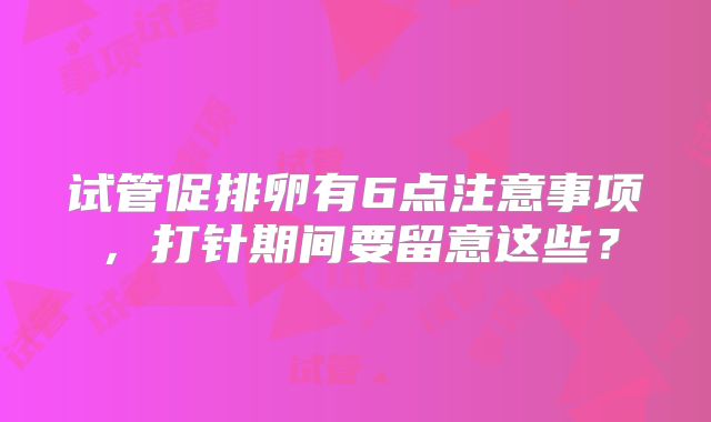 试管促排卵有6点注意事项，打针期间要留意这些？