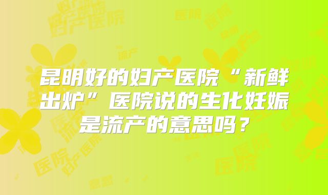 昆明好的妇产医院“新鲜出炉”医院说的生化妊娠是流产的意思吗？