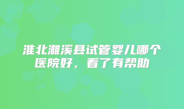 淮北濉溪县试管婴儿哪个医院好，看了有帮助