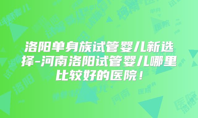 洛阳单身族试管婴儿新选择-河南洛阳试管婴儿哪里比较好的医院！
