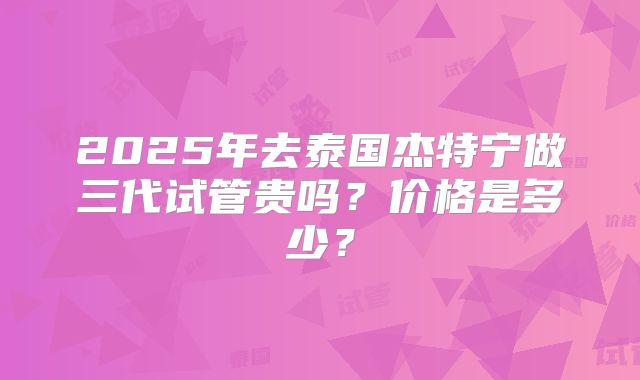 2025年去泰国杰特宁做三代试管贵吗？价格是多少？