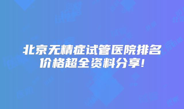 北京无精症试管医院排名价格超全资料分享!