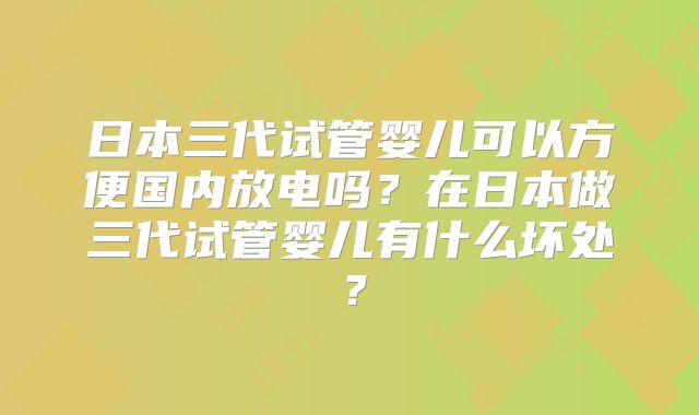 日本三代试管婴儿可以方便国内放电吗？在日本做三代试管婴儿有什么坏处？