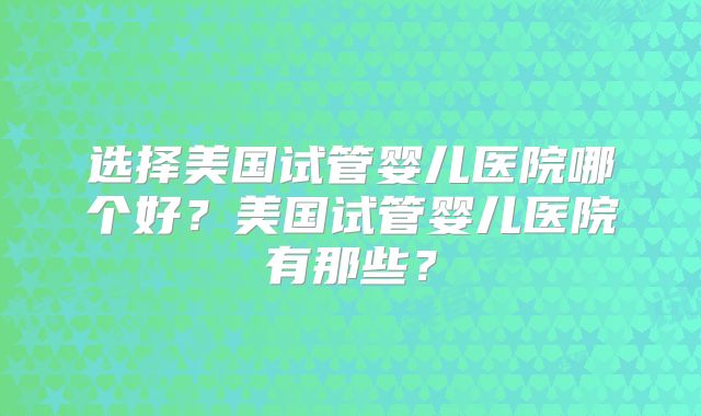 选择美国试管婴儿医院哪个好？美国试管婴儿医院有那些？