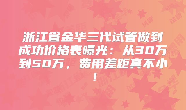 浙江省金华三代试管做到成功价格表曝光：从30万到50万，费用差距真不小！