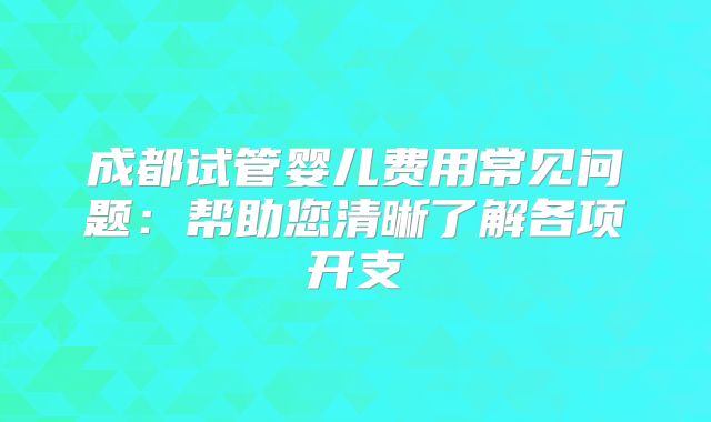 成都试管婴儿费用常见问题：帮助您清晰了解各项开支