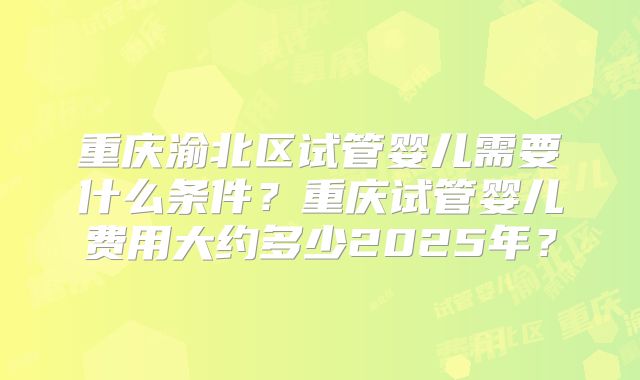 重庆渝北区试管婴儿需要什么条件?重庆试管婴儿费用大约多少2025年?