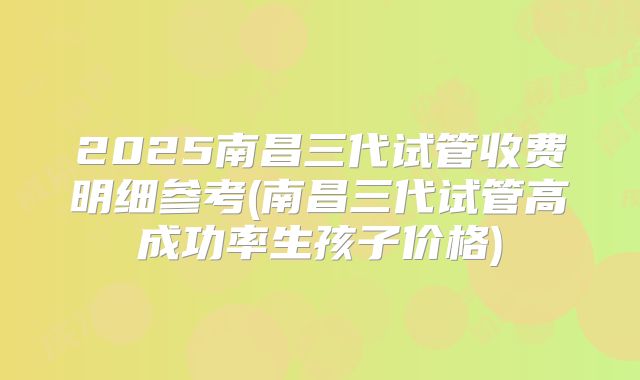 2025南昌三代试管收费明细参考(南昌三代试管高成功率生孩子价格)