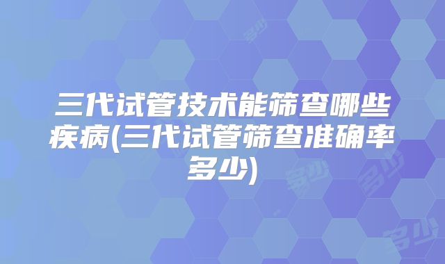 三代试管技术能筛查哪些疾病(三代试管筛查准确率多少)