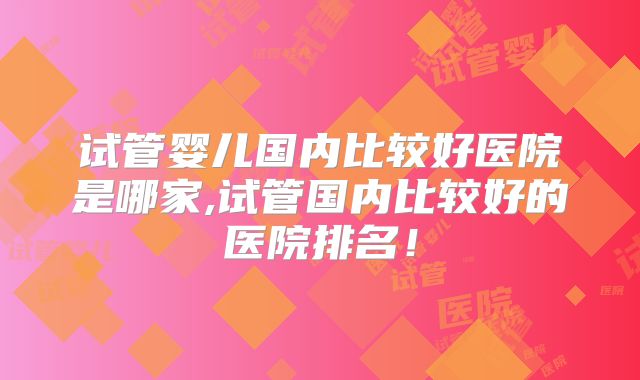 试管婴儿国内比较好医院是哪家,试管国内比较好的医院排名！